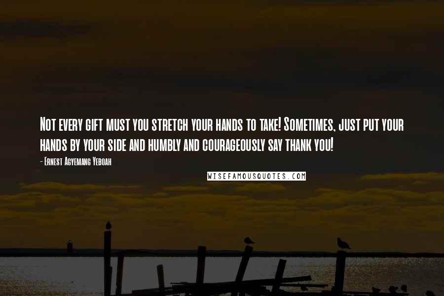 Ernest Agyemang Yeboah Quotes: Not every gift must you stretch your hands to take! Sometimes, just put your hands by your side and humbly and courageously say thank you!