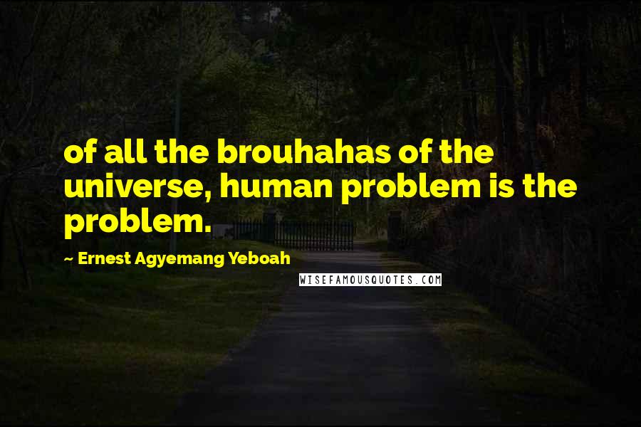 Ernest Agyemang Yeboah Quotes: of all the brouhahas of the universe, human problem is the problem.