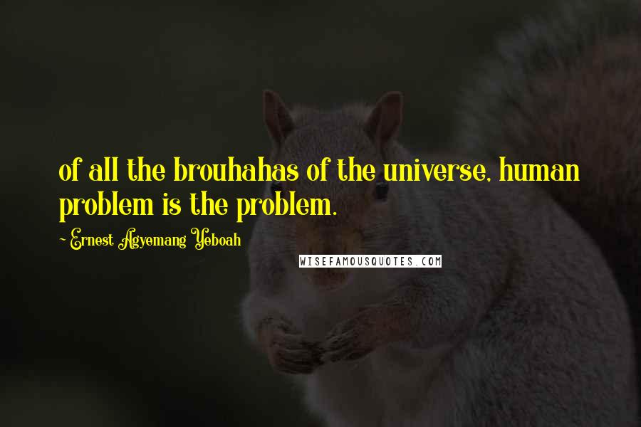 Ernest Agyemang Yeboah Quotes: of all the brouhahas of the universe, human problem is the problem.