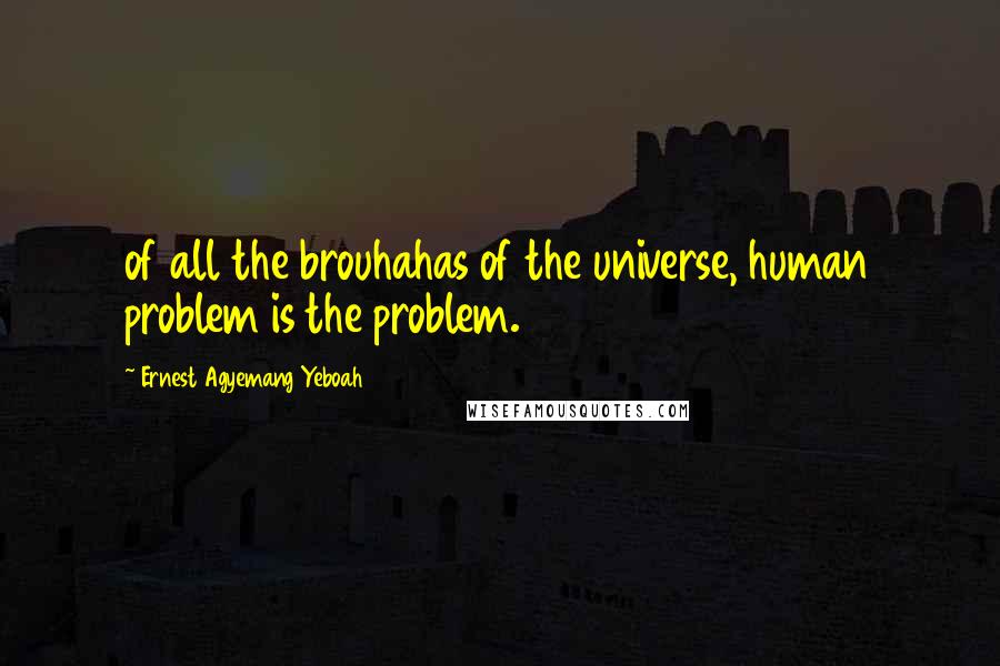 Ernest Agyemang Yeboah Quotes: of all the brouhahas of the universe, human problem is the problem.