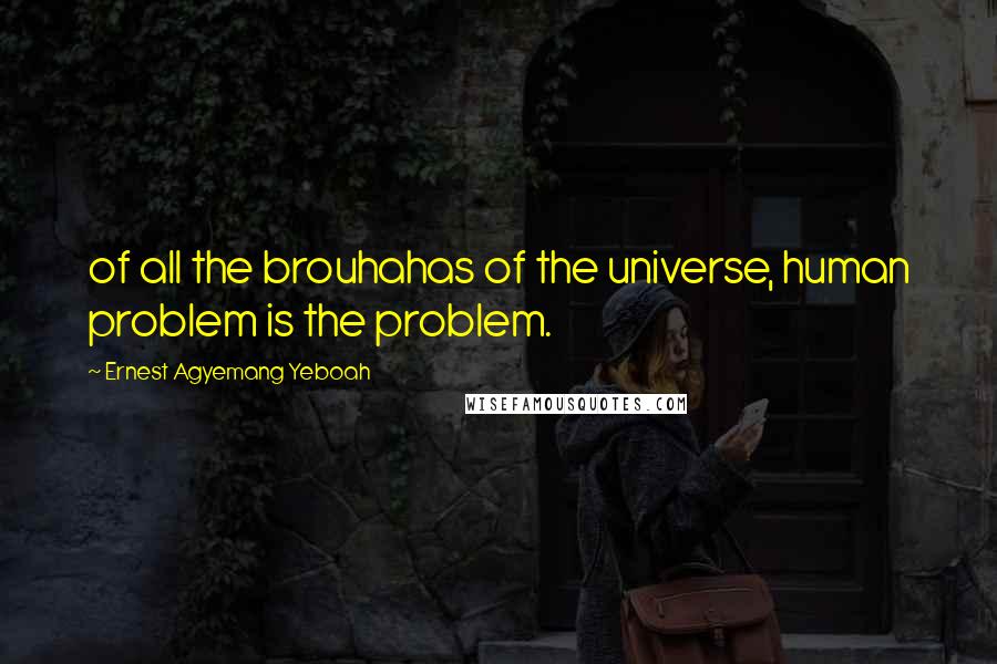 Ernest Agyemang Yeboah Quotes: of all the brouhahas of the universe, human problem is the problem.