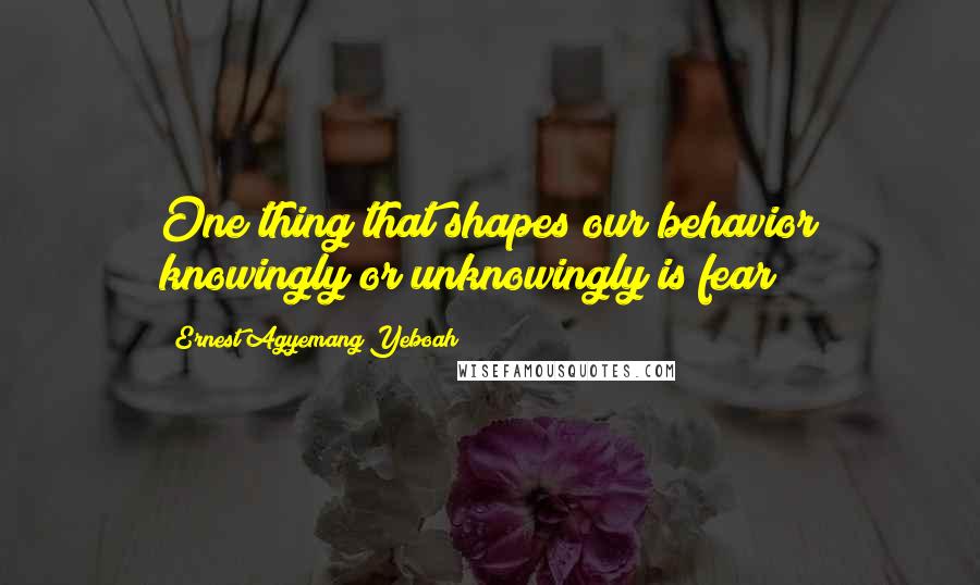 Ernest Agyemang Yeboah Quotes: One thing that shapes our behavior knowingly or unknowingly is fear