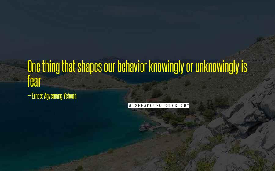 Ernest Agyemang Yeboah Quotes: One thing that shapes our behavior knowingly or unknowingly is fear