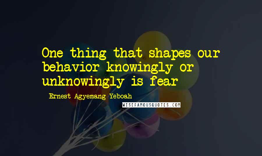 Ernest Agyemang Yeboah Quotes: One thing that shapes our behavior knowingly or unknowingly is fear