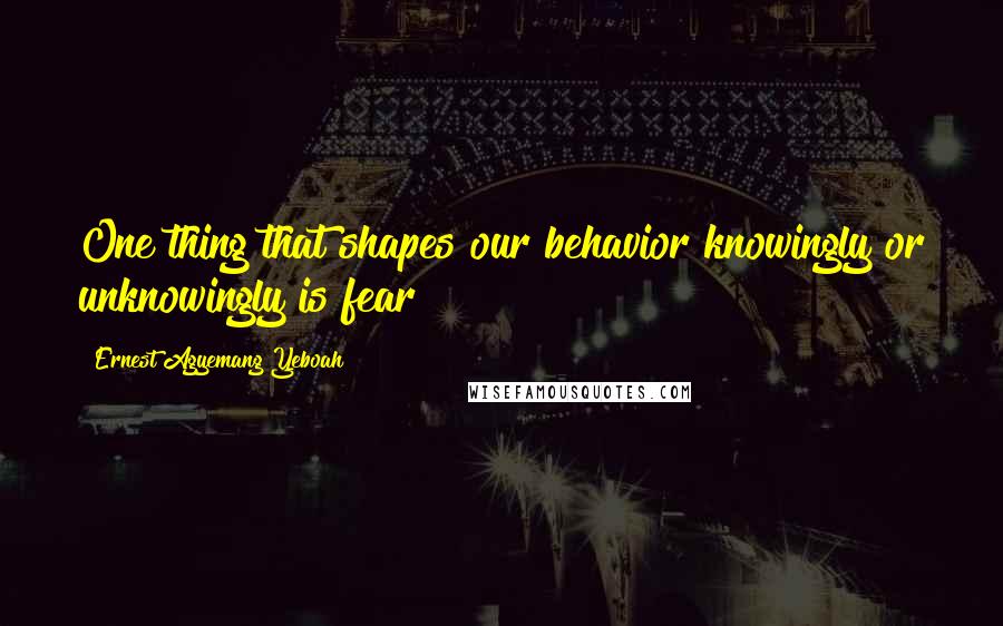 Ernest Agyemang Yeboah Quotes: One thing that shapes our behavior knowingly or unknowingly is fear
