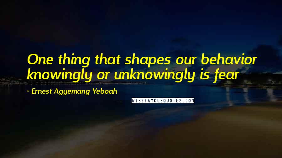 Ernest Agyemang Yeboah Quotes: One thing that shapes our behavior knowingly or unknowingly is fear