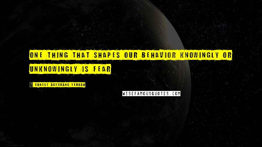 Ernest Agyemang Yeboah Quotes: One thing that shapes our behavior knowingly or unknowingly is fear