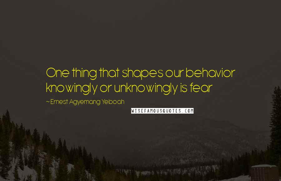 Ernest Agyemang Yeboah Quotes: One thing that shapes our behavior knowingly or unknowingly is fear