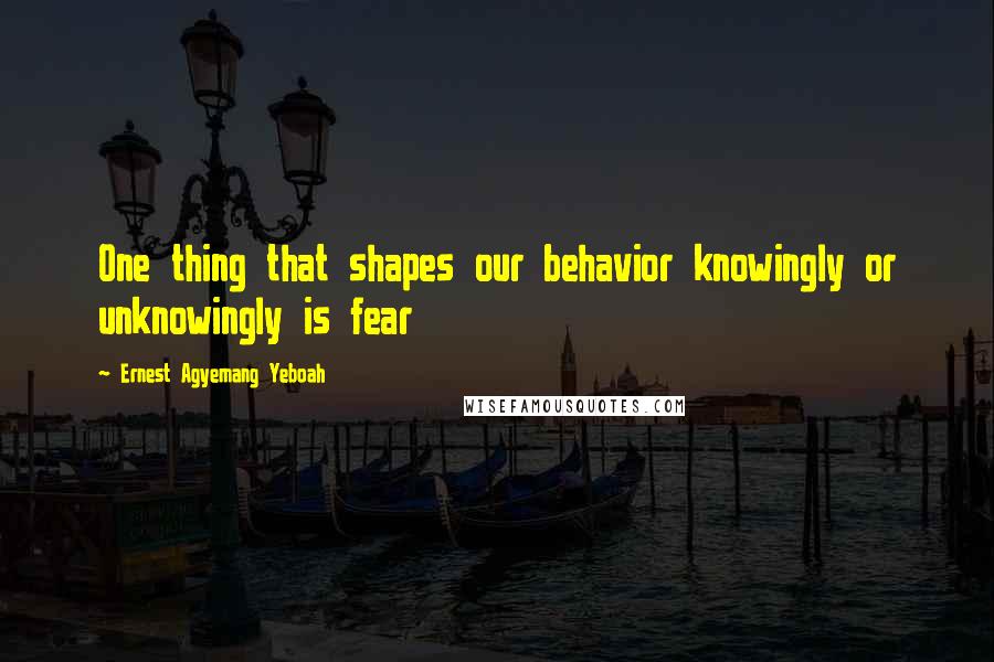 Ernest Agyemang Yeboah Quotes: One thing that shapes our behavior knowingly or unknowingly is fear