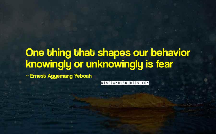 Ernest Agyemang Yeboah Quotes: One thing that shapes our behavior knowingly or unknowingly is fear