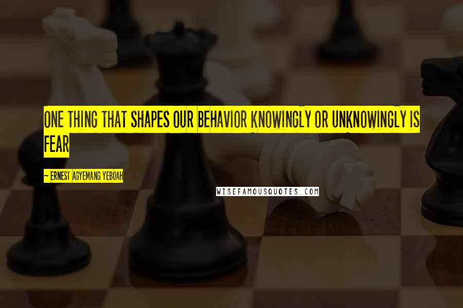 Ernest Agyemang Yeboah Quotes: One thing that shapes our behavior knowingly or unknowingly is fear