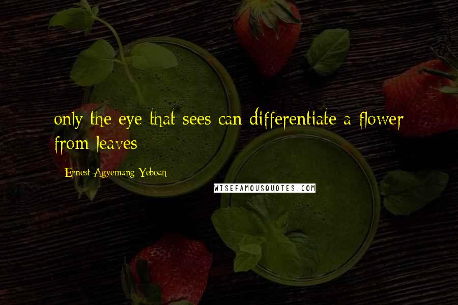 Ernest Agyemang Yeboah Quotes: only the eye that sees can differentiate a flower from leaves