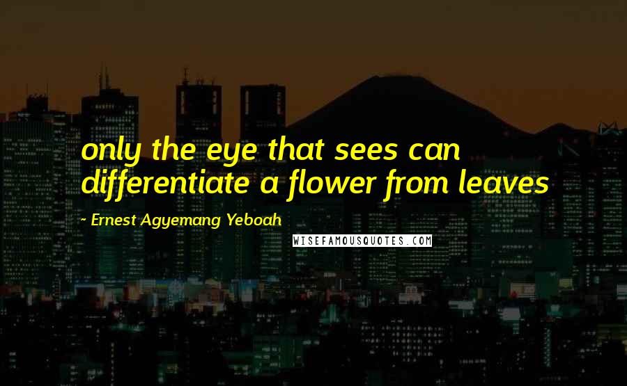 Ernest Agyemang Yeboah Quotes: only the eye that sees can differentiate a flower from leaves