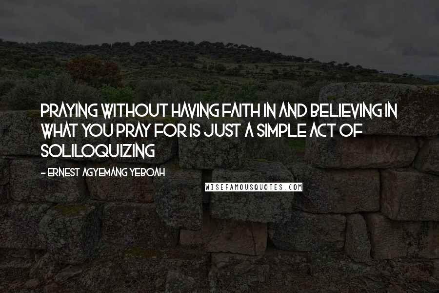 Ernest Agyemang Yeboah Quotes: praying without having faith in and believing in what you pray for is just a simple act of soliloquizing