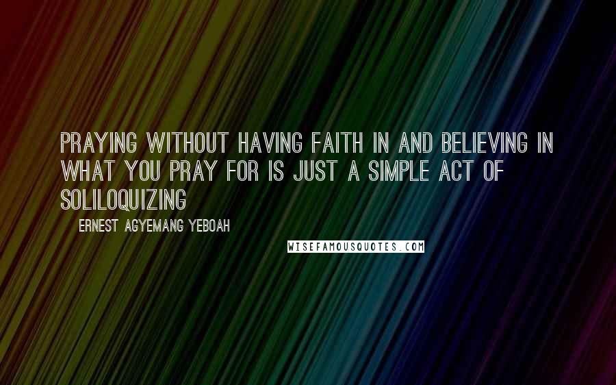 Ernest Agyemang Yeboah Quotes: praying without having faith in and believing in what you pray for is just a simple act of soliloquizing