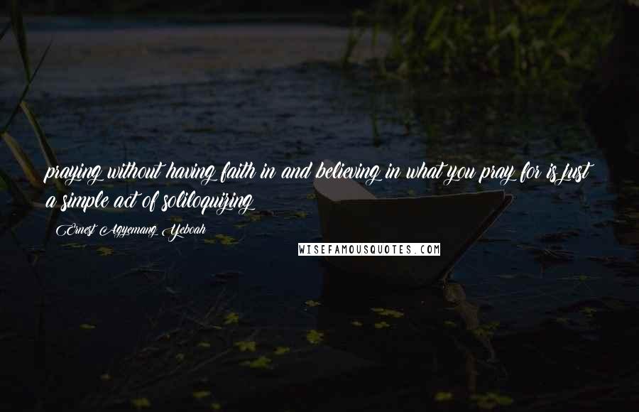 Ernest Agyemang Yeboah Quotes: praying without having faith in and believing in what you pray for is just a simple act of soliloquizing