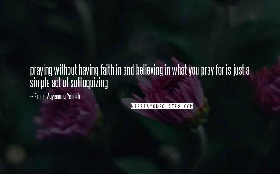 Ernest Agyemang Yeboah Quotes: praying without having faith in and believing in what you pray for is just a simple act of soliloquizing