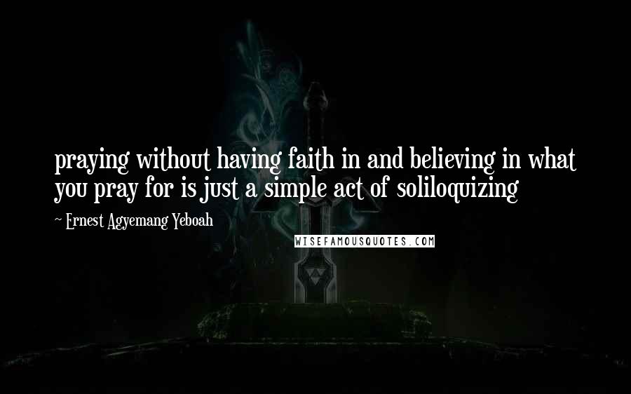 Ernest Agyemang Yeboah Quotes: praying without having faith in and believing in what you pray for is just a simple act of soliloquizing