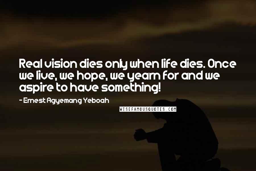Ernest Agyemang Yeboah Quotes: Real vision dies only when life dies. Once we live, we hope, we yearn for and we aspire to have something!