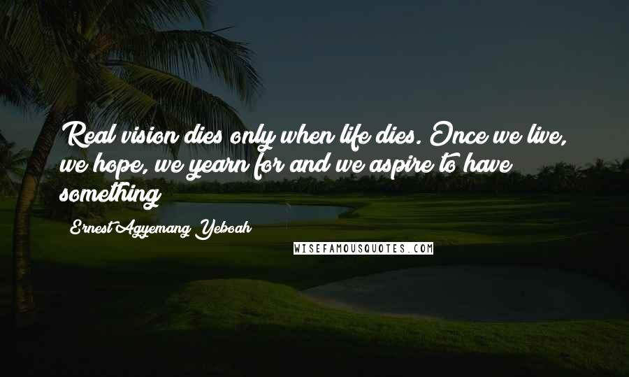 Ernest Agyemang Yeboah Quotes: Real vision dies only when life dies. Once we live, we hope, we yearn for and we aspire to have something!