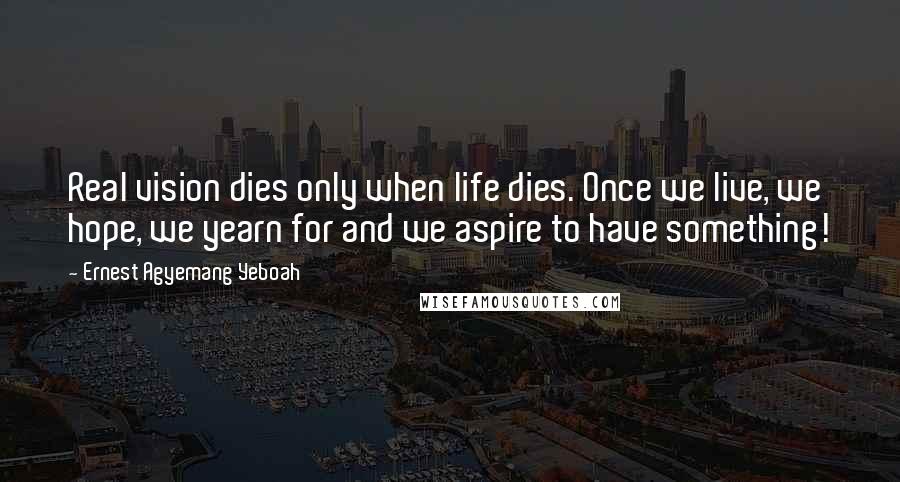 Ernest Agyemang Yeboah Quotes: Real vision dies only when life dies. Once we live, we hope, we yearn for and we aspire to have something!