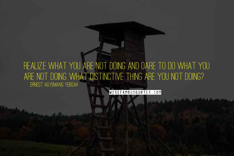 Ernest Agyemang Yeboah Quotes: realize what you are not doing and dare to do what you are not doing. What distinctive thing are you not doing?