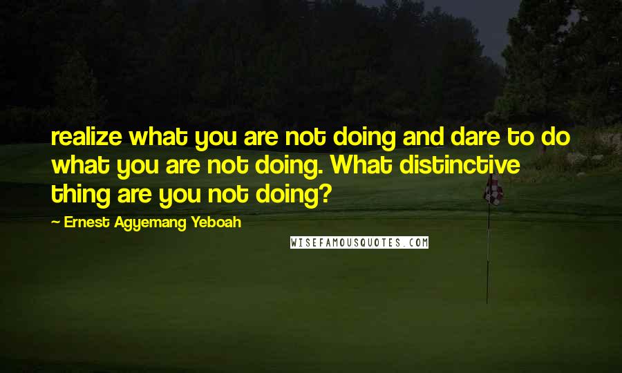 Ernest Agyemang Yeboah Quotes: realize what you are not doing and dare to do what you are not doing. What distinctive thing are you not doing?