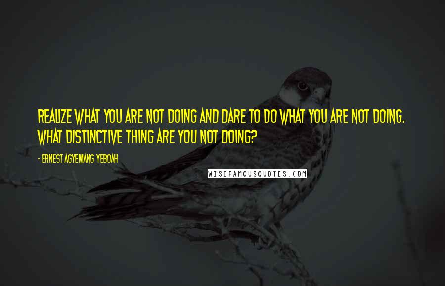 Ernest Agyemang Yeboah Quotes: realize what you are not doing and dare to do what you are not doing. What distinctive thing are you not doing?