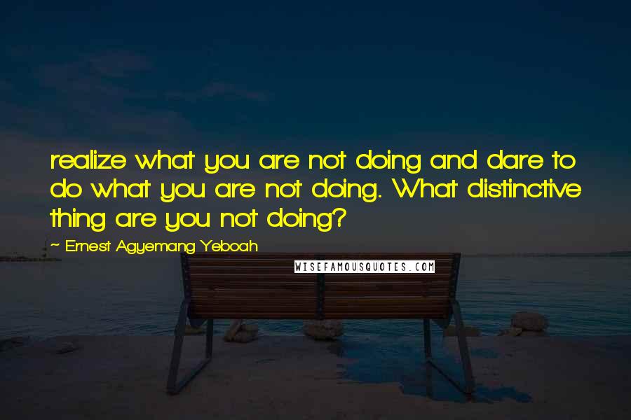 Ernest Agyemang Yeboah Quotes: realize what you are not doing and dare to do what you are not doing. What distinctive thing are you not doing?