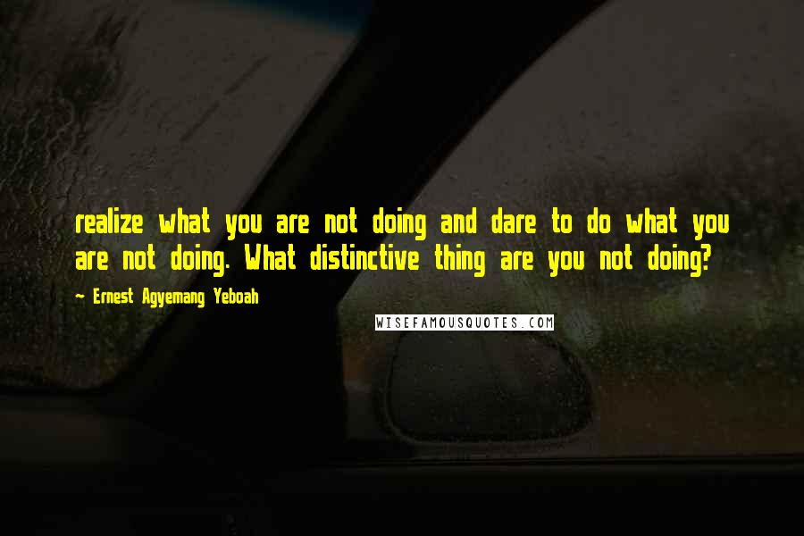 Ernest Agyemang Yeboah Quotes: realize what you are not doing and dare to do what you are not doing. What distinctive thing are you not doing?