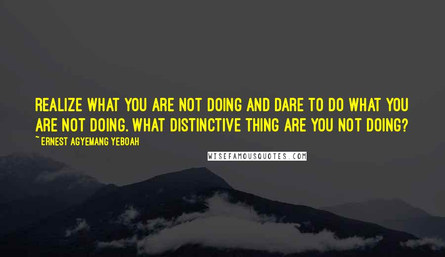 Ernest Agyemang Yeboah Quotes: realize what you are not doing and dare to do what you are not doing. What distinctive thing are you not doing?