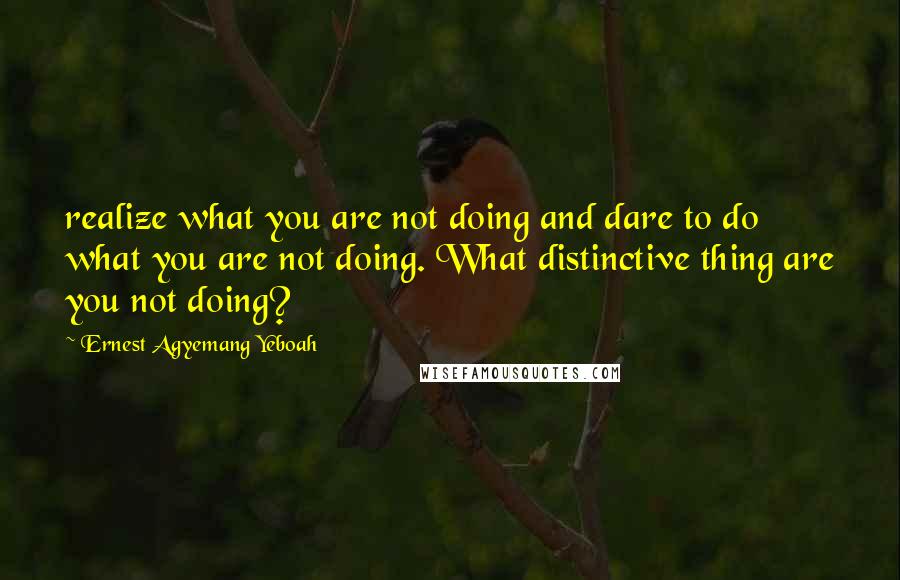 Ernest Agyemang Yeboah Quotes: realize what you are not doing and dare to do what you are not doing. What distinctive thing are you not doing?