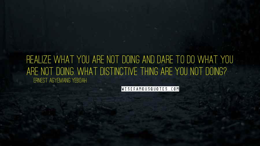 Ernest Agyemang Yeboah Quotes: realize what you are not doing and dare to do what you are not doing. What distinctive thing are you not doing?