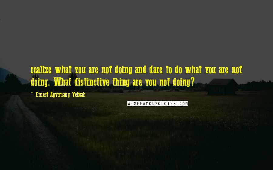Ernest Agyemang Yeboah Quotes: realize what you are not doing and dare to do what you are not doing. What distinctive thing are you not doing?