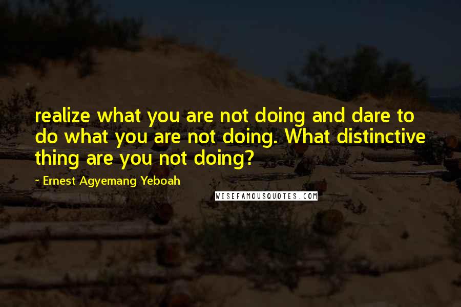 Ernest Agyemang Yeboah Quotes: realize what you are not doing and dare to do what you are not doing. What distinctive thing are you not doing?