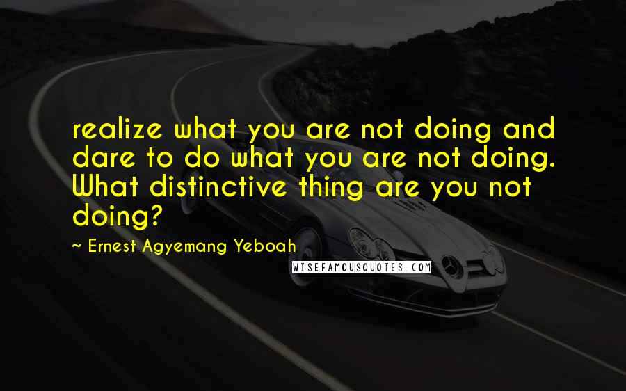 Ernest Agyemang Yeboah Quotes: realize what you are not doing and dare to do what you are not doing. What distinctive thing are you not doing?