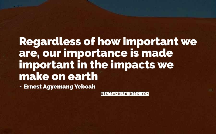 Ernest Agyemang Yeboah Quotes: Regardless of how important we are, our importance is made important in the impacts we make on earth