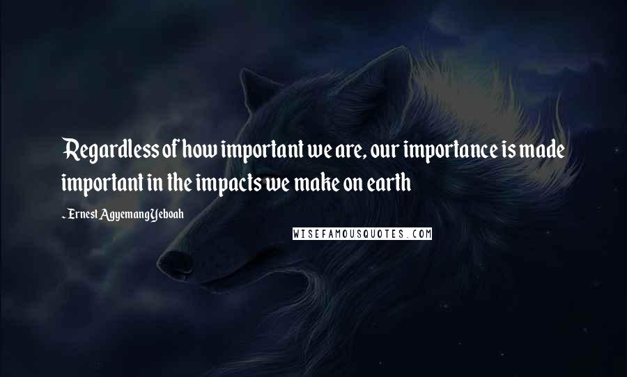 Ernest Agyemang Yeboah Quotes: Regardless of how important we are, our importance is made important in the impacts we make on earth