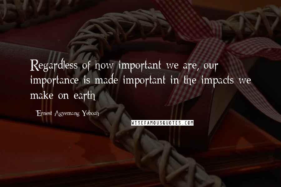 Ernest Agyemang Yeboah Quotes: Regardless of how important we are, our importance is made important in the impacts we make on earth