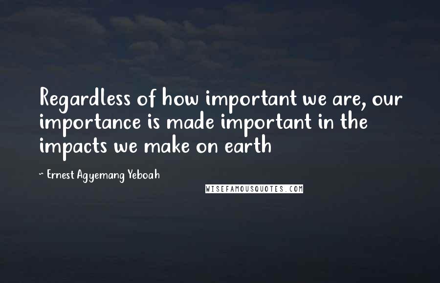 Ernest Agyemang Yeboah Quotes: Regardless of how important we are, our importance is made important in the impacts we make on earth