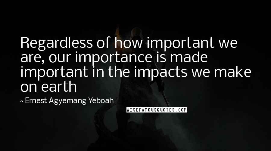 Ernest Agyemang Yeboah Quotes: Regardless of how important we are, our importance is made important in the impacts we make on earth