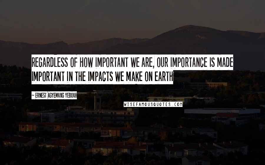 Ernest Agyemang Yeboah Quotes: Regardless of how important we are, our importance is made important in the impacts we make on earth