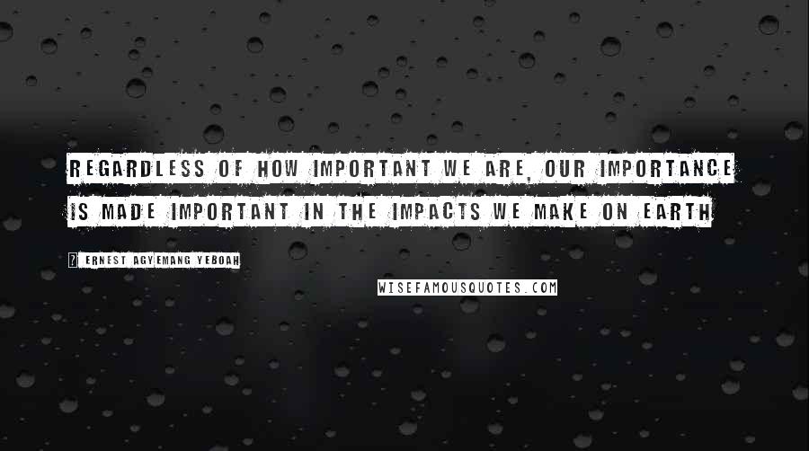 Ernest Agyemang Yeboah Quotes: Regardless of how important we are, our importance is made important in the impacts we make on earth