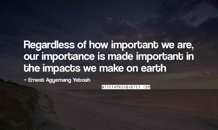 Ernest Agyemang Yeboah Quotes: Regardless of how important we are, our importance is made important in the impacts we make on earth