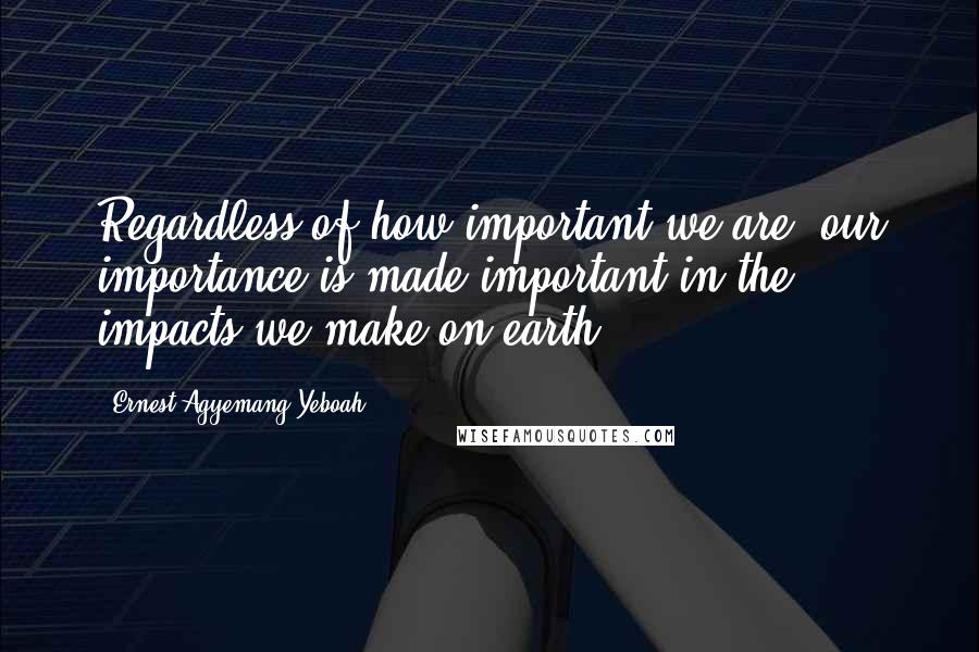 Ernest Agyemang Yeboah Quotes: Regardless of how important we are, our importance is made important in the impacts we make on earth