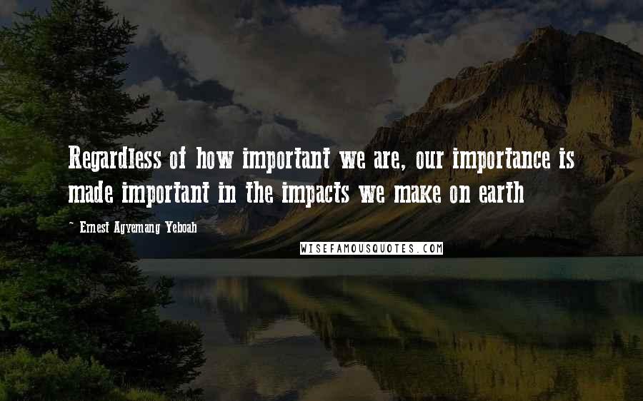 Ernest Agyemang Yeboah Quotes: Regardless of how important we are, our importance is made important in the impacts we make on earth