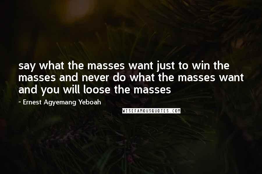 Ernest Agyemang Yeboah Quotes: say what the masses want just to win the masses and never do what the masses want and you will loose the masses