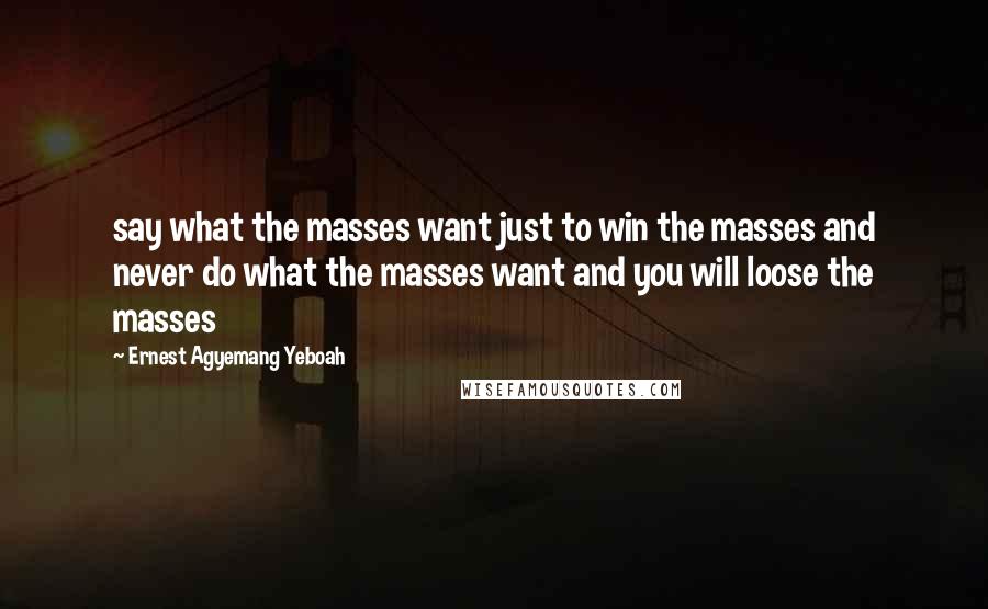 Ernest Agyemang Yeboah Quotes: say what the masses want just to win the masses and never do what the masses want and you will loose the masses