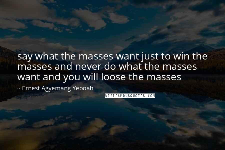 Ernest Agyemang Yeboah Quotes: say what the masses want just to win the masses and never do what the masses want and you will loose the masses