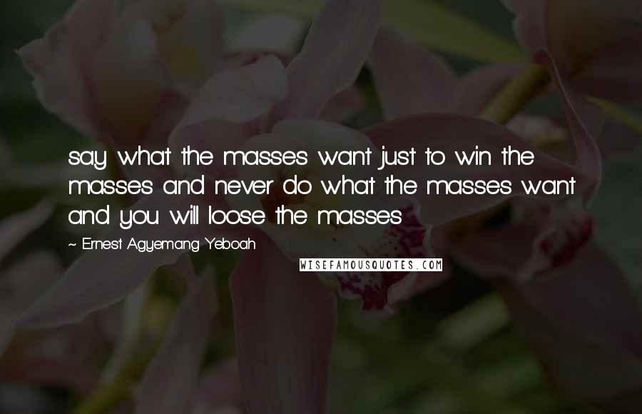 Ernest Agyemang Yeboah Quotes: say what the masses want just to win the masses and never do what the masses want and you will loose the masses